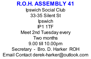 R.O.H. ASSEMBLY 41 Ipswich Social Club 33-35 Silent St Ipswich IP1 1TF Meet 2nd Tuesday every Two months  9.00 till 10.00pm Secretary  -  Bro. D. Harker  ROH Email Contact derek-harker@outlook.com