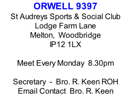 ORWELL 9397 St Audreys Sports & Social Club Lodge Farm Lane Melton,  Woodbridge IP12 1LX  Meet Every Monday  8.30pm  Secretary  -  Bro. R. Keen ROH Email Contact  Bro. R. Keen