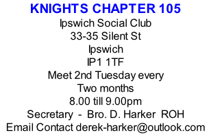 KNIGHTS CHAPTER 105 Ipswich Social Club 33-35 Silent St Ipswich IP1 1TF Meet 2nd Tuesday every Two months  8.00 till 9.00pm Secretary  -  Bro. D. Harker  ROH Email Contact derek-harker@outlook.com