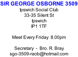 SIR GEORGE OSBORNE 3509 Ipswich Social Club 33-35 Silent St Ipswich IP1 1TF  Meet Every Friday  8.00pm  Secretary  -  Bro. R. Bray sgo-3509-raob@hotmail.com