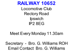 RAILWAY 10652 Locomotive Club Rectory Road Ipswich IP2 8EG  Meet Every Monday 11.30am  Secretary  -  Bro. G. Williams ROH Email Contact  Bro. G. Williams