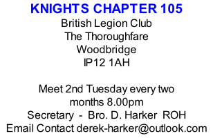 KNIGHTS CHAPTER 105 British Legion Club The Thoroughfare Woodbridge IP12 1AH  Meet 2nd Tuesday every two months 8.00pm Secretary  -  Bro. D. Harker  ROH Email Contact derek-harker@outlook.com