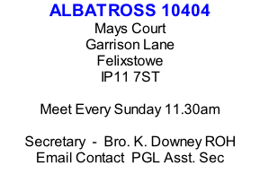 ALBATROSS 10404 Mays Court Garrison Lane Felixstowe IP11 7ST  Meet Every Sunday 11.30am  Secretary  -  Bro. K. Downey ROH Email Contact  PGL Asst. Sec