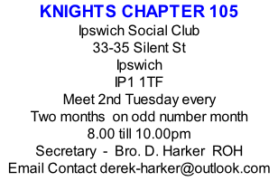 KNIGHTS CHAPTER 105 Ipswich Social Club 33-35 Silent St Ipswich IP1 1TF Meet 2nd Tuesday every Two months  on odd number month 8.00 till 10.00pm Secretary  -  Bro. D. Harker  ROH Email Contact derek-harker@outlook.com