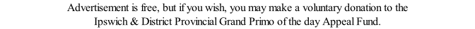 Advertisement is free, but if you wish, you may make a voluntary donation to the Ipswich & District Provincial Grand Primo of the day Appeal Fund.