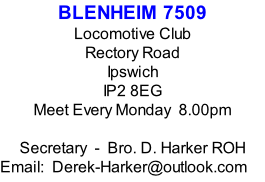 BLENHEIM 7509 Locomotive Club Rectory Road Ipswich IP2 8EG Meet Every Monday  8.00pm  Secretary  -  Bro. D. Harker ROH Email:  Derek-Harker@outlook.com