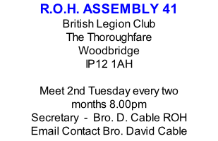 R.O.H. ASSEMBLY 41 British Legion Club The Thoroughfare Woodbridge IP12 1AH  Meet 2nd Tuesday every two months 8.00pm Secretary  -  Bro. D. Cable ROH Email Contact Bro. David Cable