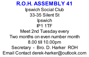 R.O.H. ASSEMBLY 41 Ipswich Social Club 33-35 Silent St Ipswich IP1 1TF Meet 2nd Tuesday every Two months on even number month 8.00 till 10.00pm Secretary  -  Bro. D. Harker  ROH Email Contact derek-harker@outlook.com