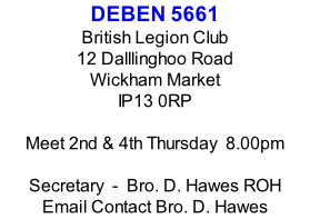 DEBEN 5661 British Legion Club 12 Dalllinghoo Road Wickham Market IP13 0RP  Meet 2nd & 4th Thursday  8.00pm  Secretary  -  Bro. D. Hawes ROH Email Contact Bro. D. Hawes